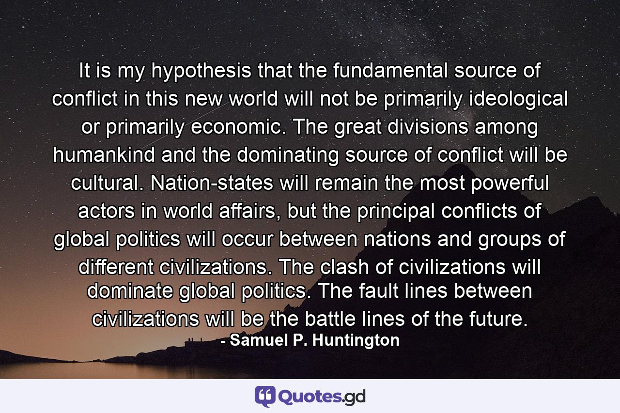 It is my hypothesis that the fundamental source of conflict in this new world will not be primarily ideological or primarily economic. The great divisions among humankind and the dominating source of conflict will be cultural. Nation-states will remain the most powerful actors in world affairs, but the principal conflicts of global politics will occur between nations and groups of different civilizations. The clash of civilizations will dominate global politics. The fault lines between civilizations will be the battle lines of the future. - Quote by Samuel P. Huntington