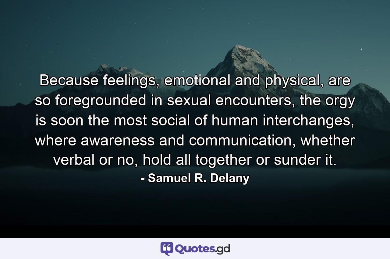 Because feelings, emotional and physical, are so foregrounded in sexual encounters, the orgy is soon the most social of human interchanges, where awareness and communication, whether verbal or no, hold all together or sunder it. - Quote by Samuel R. Delany