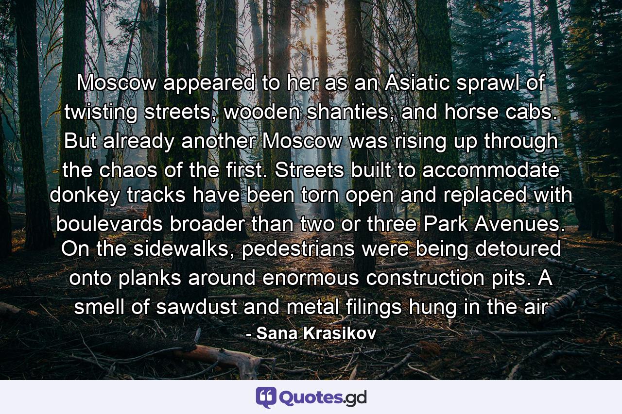 Moscow appeared to her as an Asiatic sprawl of twisting streets, wooden shanties, and horse cabs. But already another Moscow was rising up through the chaos of the first. Streets built to accommodate donkey tracks have been torn open and replaced with boulevards broader than two or three Park Avenues. On the sidewalks, pedestrians were being detoured onto planks around enormous construction pits. A smell of sawdust and metal filings hung in the air - Quote by Sana Krasikov