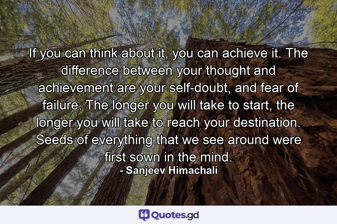 If you can think about it, you can achieve it. The difference between your thought and achievement are your self-doubt, and fear of failure. The longer you will take to start, the longer you will take to reach your destination. Seeds of everything that we see around were first sown in the mind. - Quote by Sanjeev Himachali