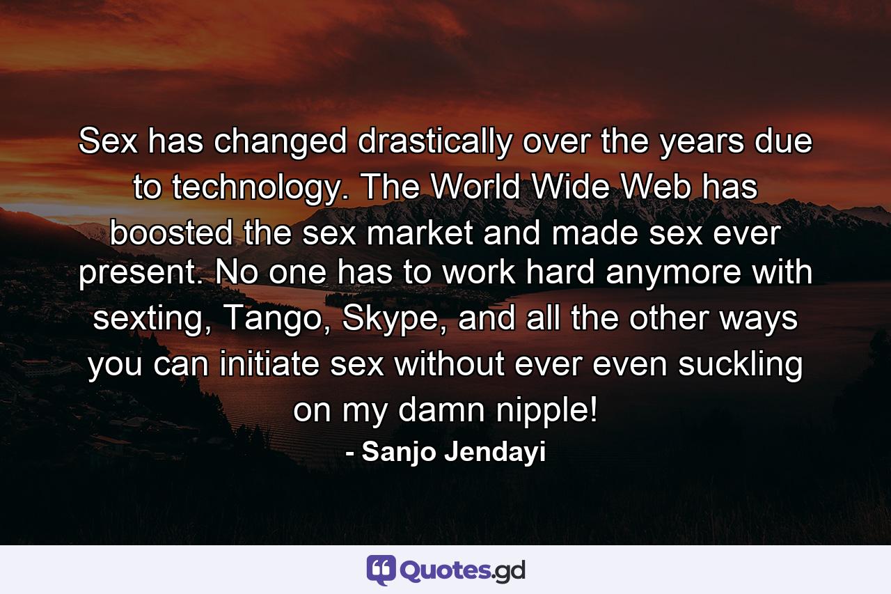 Sex has changed drastically over the years due to technology. The World Wide Web has boosted the sex market and made sex ever present. No one has to work hard anymore with sexting, Tango, Skype, and all the other ways you can initiate sex without ever even suckling on my damn nipple! - Quote by Sanjo Jendayi