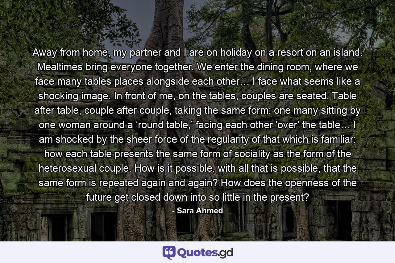 Away from home, my partner and I are on holiday on a resort on an island. Mealtimes bring everyone together. We enter the dining room, where we face many tables places alongside each other… I face what seems like a shocking image. In front of me, on the tables, couples are seated. Table after table, couple after couple, taking the same form: one many sitting by one woman around a ‘round table,’ facing each other 'over’ the table… I am shocked by the sheer force of the regularity of that which is familiar: how each table presents the same form of sociality as the form of the heterosexual couple. How is it possible, with all that is possible, that the same form is repeated again and again? How does the openness of the future get closed down into so little in the present? - Quote by Sara Ahmed