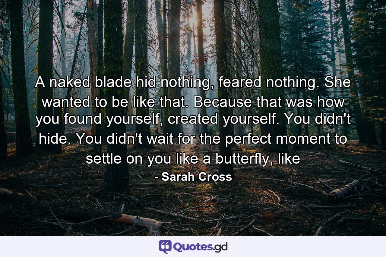 A naked blade hid nothing, feared nothing. She wanted to be like that. Because that was how you found yourself, created yourself. You didn't hide. You didn't wait for the perfect moment to settle on you like a butterfly, like - Quote by Sarah Cross