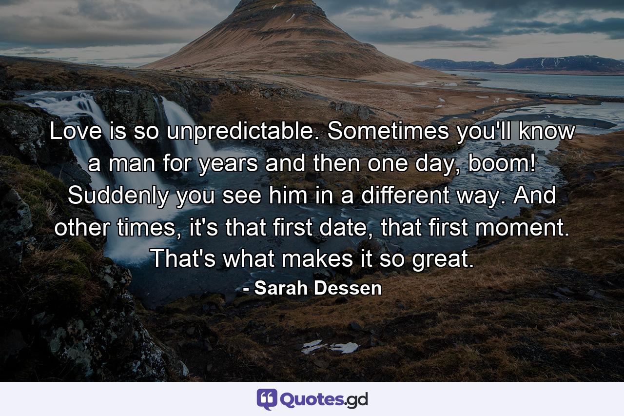 Love is so unpredictable. Sometimes you'll know a man for years and then one day, boom! Suddenly you see him in a different way. And other times, it's that first date, that first moment. That's what makes it so great. - Quote by Sarah Dessen