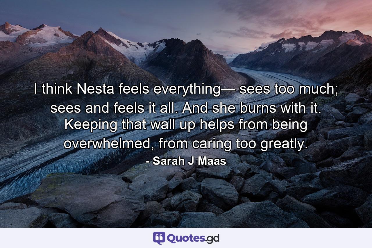 I think Nesta feels everything— sees too much; sees and feels it all. And she burns with it. Keeping that wall up helps from being overwhelmed, from caring too greatly. - Quote by Sarah J Maas