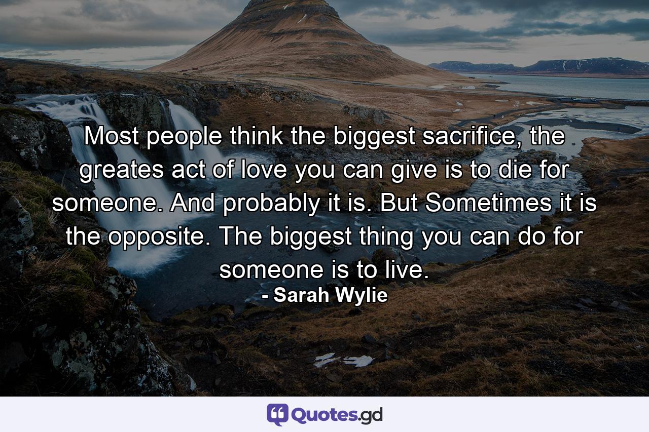 Most people think the biggest sacrifice, the greates act of love you can give is to die for someone. And probably it is. But Sometimes it is the opposite. The biggest thing you can do for someone is to live. - Quote by Sarah Wylie