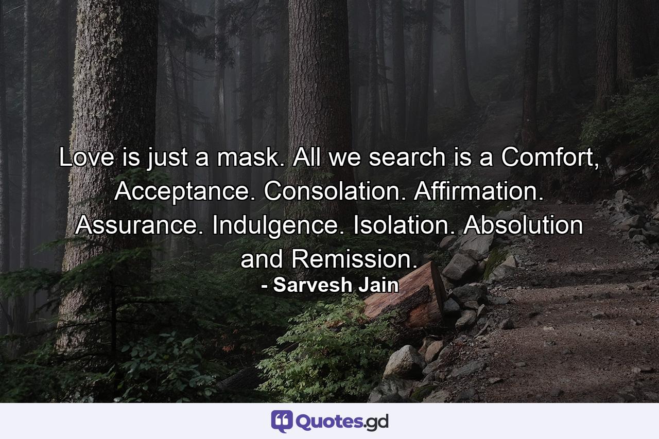 Love is just a mask. All we search is a Comfort, Acceptance. Consolation. Affirmation. Assurance. Indulgence. Isolation. Absolution and Remission. - Quote by Sarvesh Jain