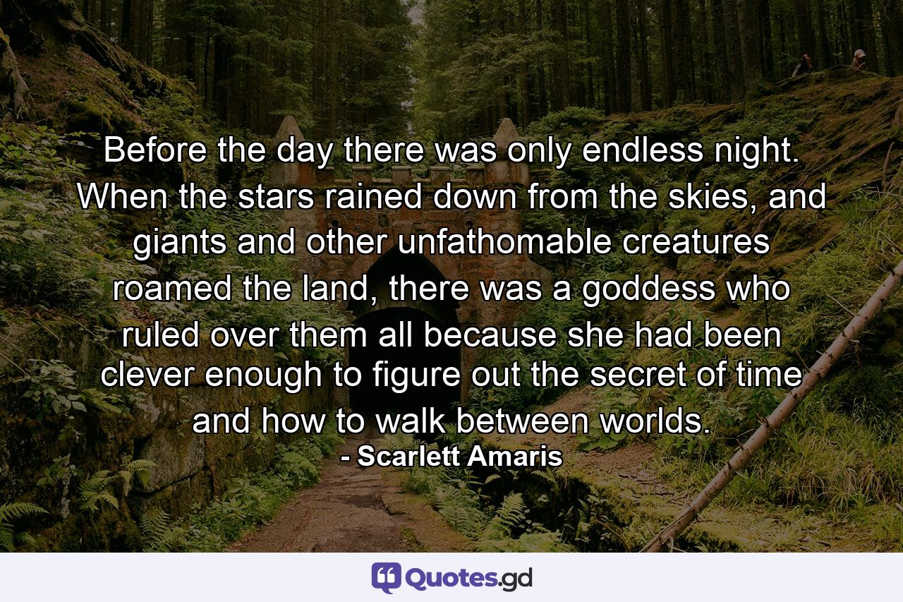 Before the day there was only endless night. When the stars rained down from the skies, and giants and other unfathomable creatures roamed the land, there was a goddess who ruled over them all because she had been clever enough to figure out the secret of time and how to walk between worlds. - Quote by Scarlett Amaris