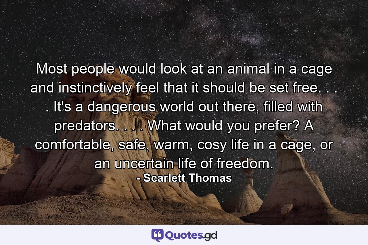 Most people would look at an animal in a cage and instinctively feel that it should be set free. . . . It's a dangerous world out there, filled with predators. . . . What would you prefer? A comfortable, safe, warm, cosy life in a cage, or an uncertain life of freedom. - Quote by Scarlett Thomas