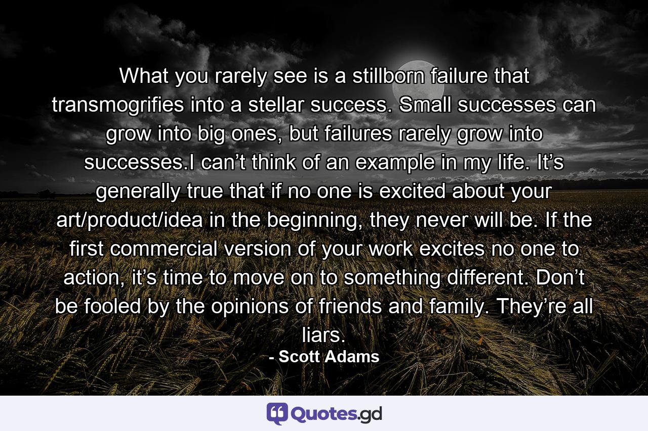 What you rarely see is a stillborn failure that transmogrifies into a stellar success. Small successes can grow into big ones, but failures rarely grow into successes.I can’t think of an example in my life. It’s generally true that if no one is excited about your art/product/idea in the beginning, they never will be. If the first commercial version of your work excites no one to action, it’s time to move on to something different. Don’t be fooled by the opinions of friends and family. They’re all liars. - Quote by Scott Adams