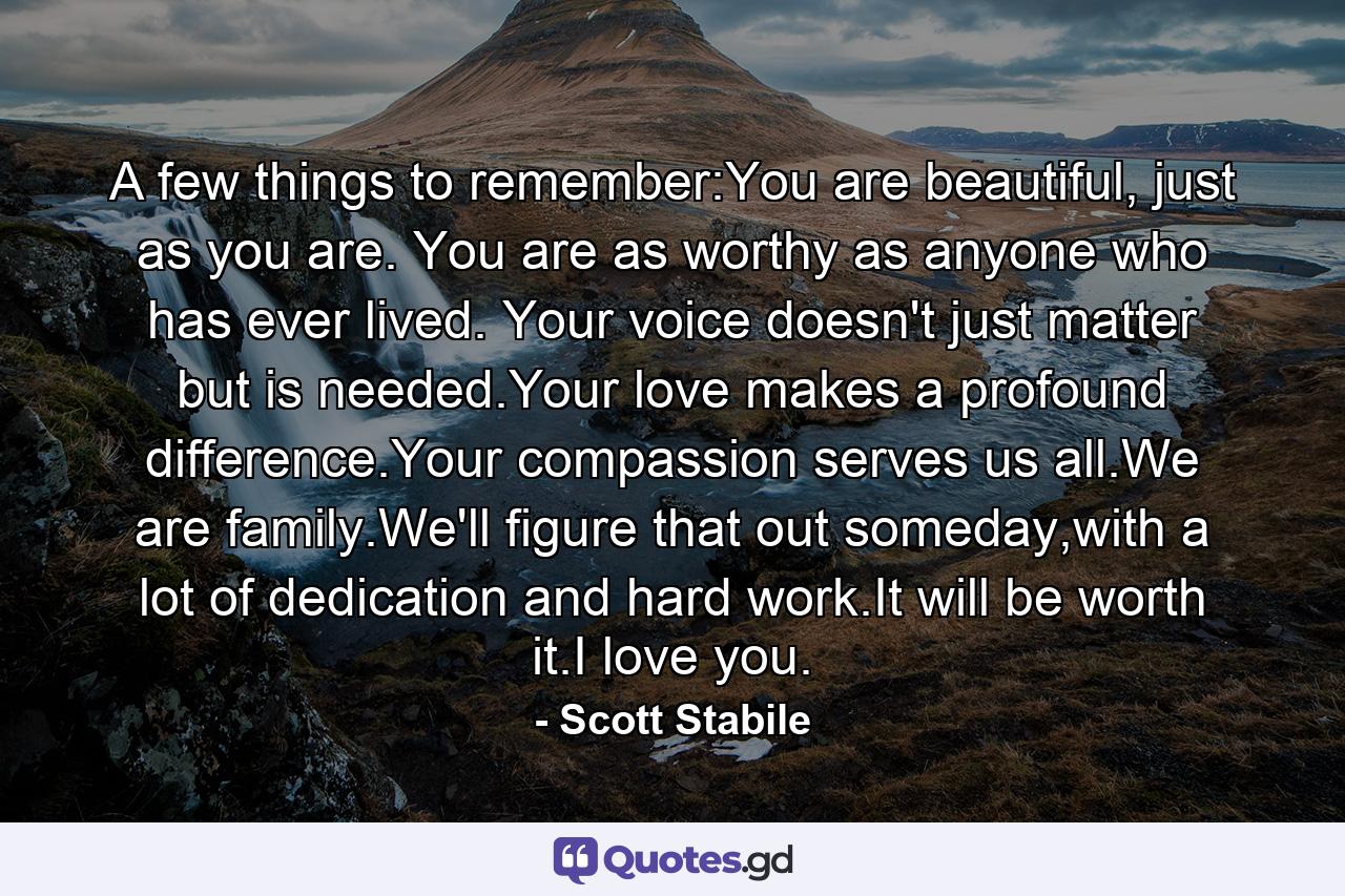 A few things to remember:You are beautiful, just as you are. You are as worthy as anyone who has ever lived. Your voice doesn't just matter but is needed.Your love makes a profound difference.Your compassion serves us all.We are family.We'll figure that out someday,with a lot of dedication and hard work.It will be worth it.I love you. - Quote by Scott Stabile