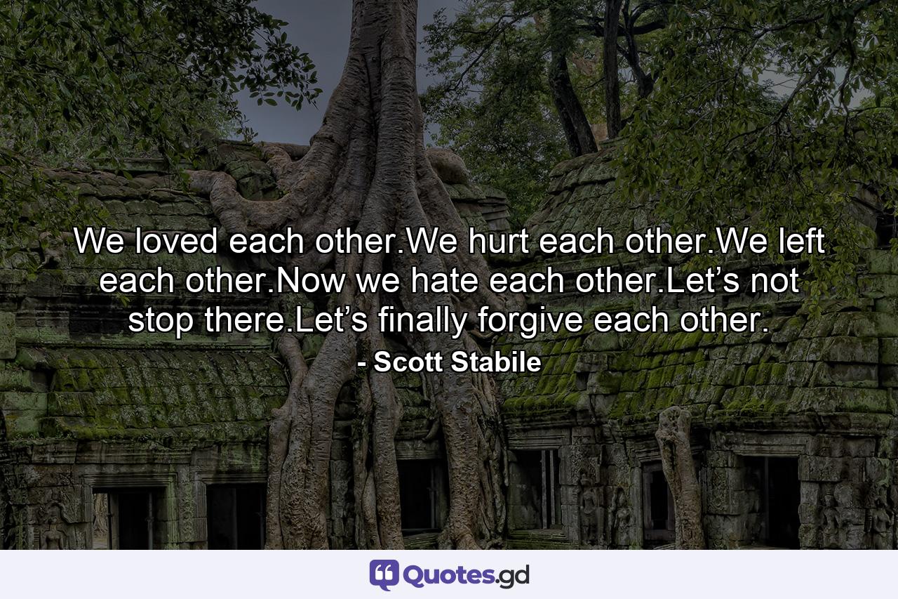 We loved each other.We hurt each other.We left each other.Now we hate each other.Let’s not stop there.Let’s finally forgive each other. - Quote by Scott Stabile