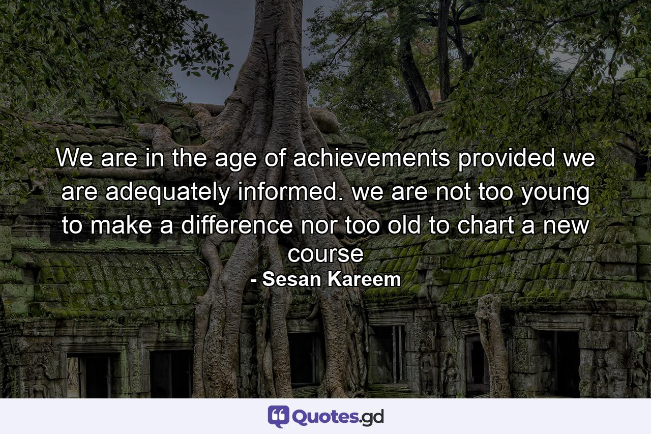 We are in the age of achievements provided we are adequately informed. we are not too young to make a difference nor too old to chart a new course - Quote by Sesan Kareem