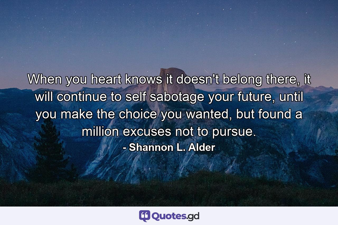 When you heart knows it doesn't belong there, it will continue to self sabotage your future, until you make the choice you wanted, but found a million excuses not to pursue. - Quote by Shannon L. Alder