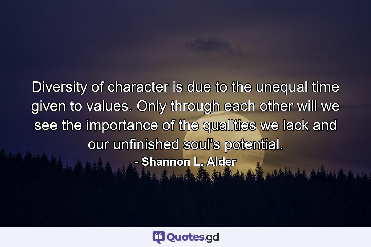 Diversity of character is due to the unequal time given to values. Only through each other will we see the importance of the qualities we lack and our unfinished soul's potential. - Quote by Shannon L. Alder