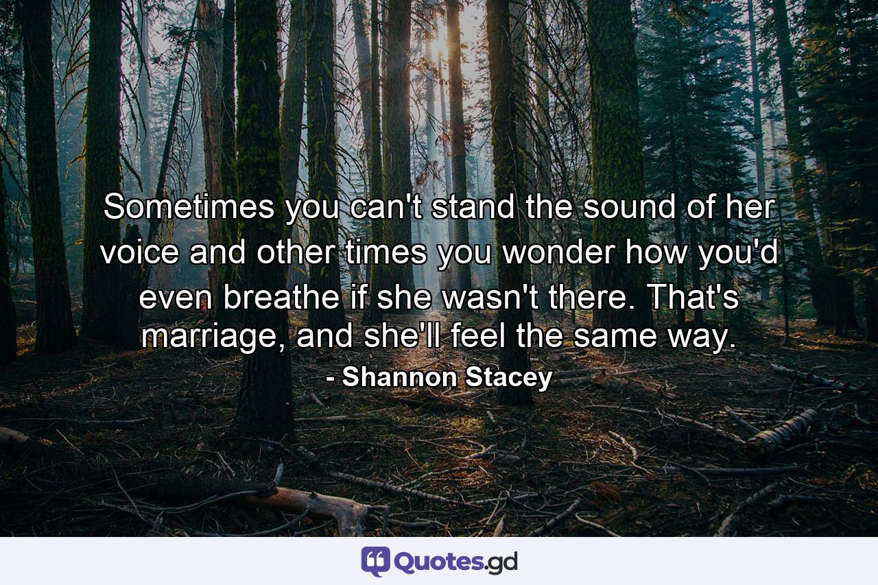 Sometimes you can't stand the sound of her voice and other times you wonder how you'd even breathe if she wasn't there. That's marriage, and she'll feel the same way. - Quote by Shannon Stacey