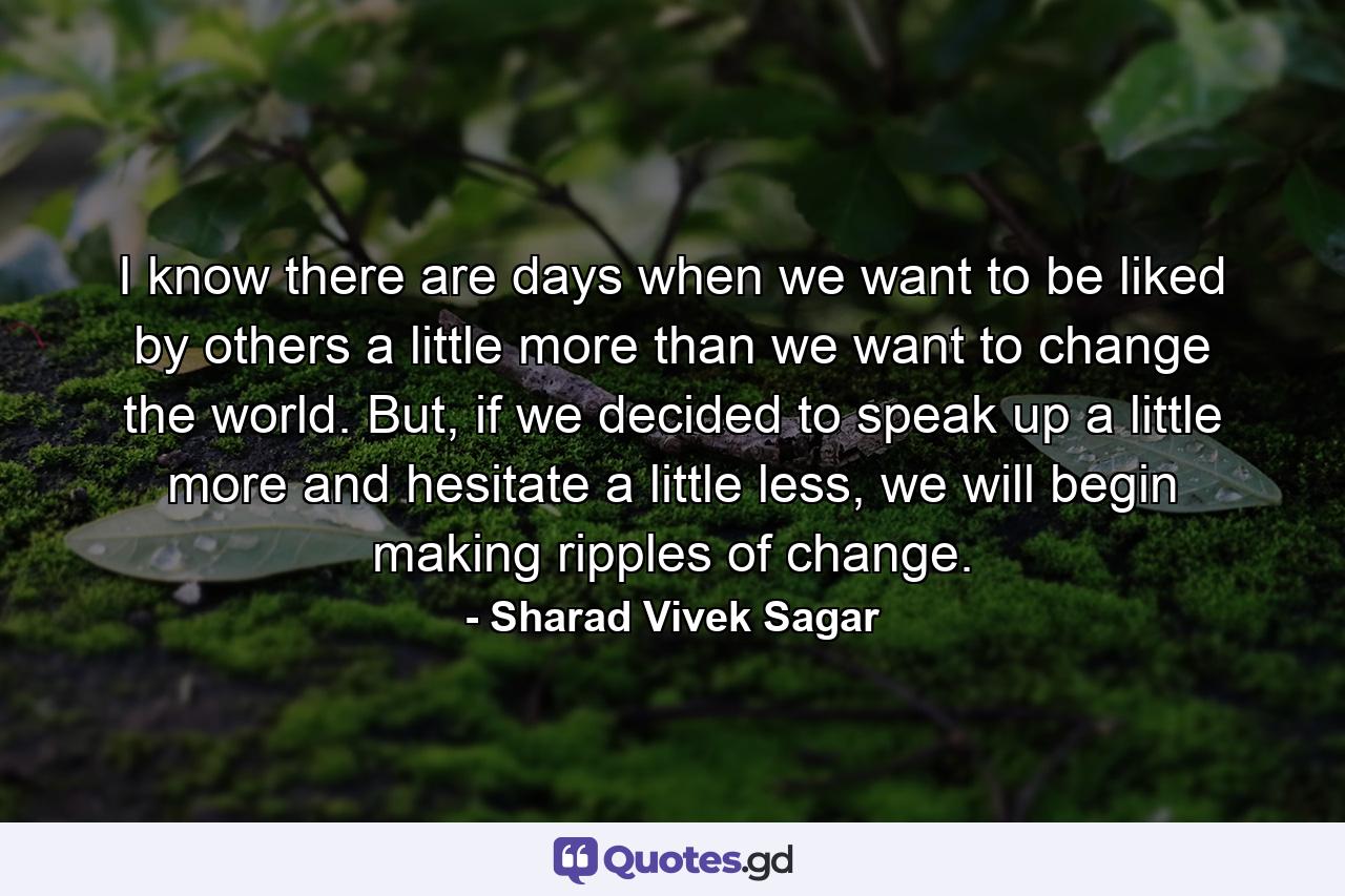 I know there are days when we want to be liked by others a little more than we want to change the world. But, if we decided to speak up a little more and hesitate a little less, we will begin making ripples of change. - Quote by Sharad Vivek Sagar