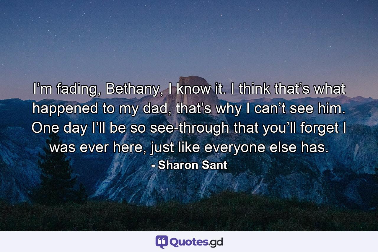 I’m fading, Bethany, I know it. I think that’s what happened to my dad, that’s why I can’t see him. One day I’ll be so see-through that you’ll forget I was ever here, just like everyone else has. - Quote by Sharon Sant