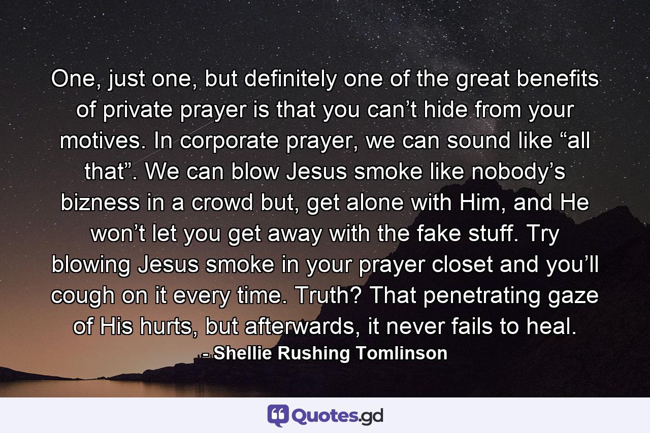 One, just one, but definitely one of the great benefits of private prayer is that you can’t hide from your motives. In corporate prayer, we can sound like “all that”. We can blow Jesus smoke like nobody’s bizness in a crowd but, get alone with Him, and He won’t let you get away with the fake stuff. Try blowing Jesus smoke in your prayer closet and you’ll cough on it every time. Truth? That penetrating gaze of His hurts, but afterwards, it never fails to heal. - Quote by Shellie Rushing Tomlinson