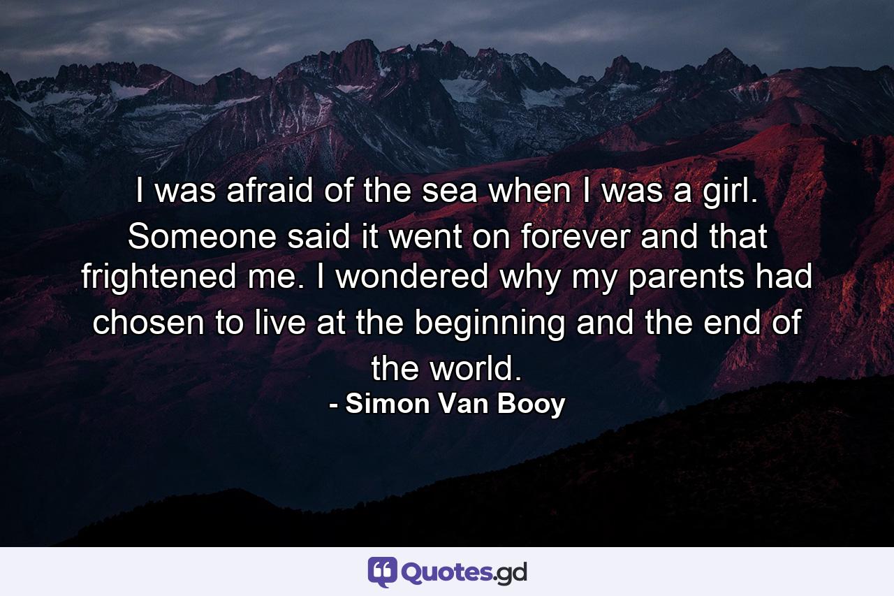 I was afraid of the sea when I was a girl. Someone said it went on forever and that frightened me. I wondered why my parents had chosen to live at the beginning and the end of the world. - Quote by Simon Van Booy