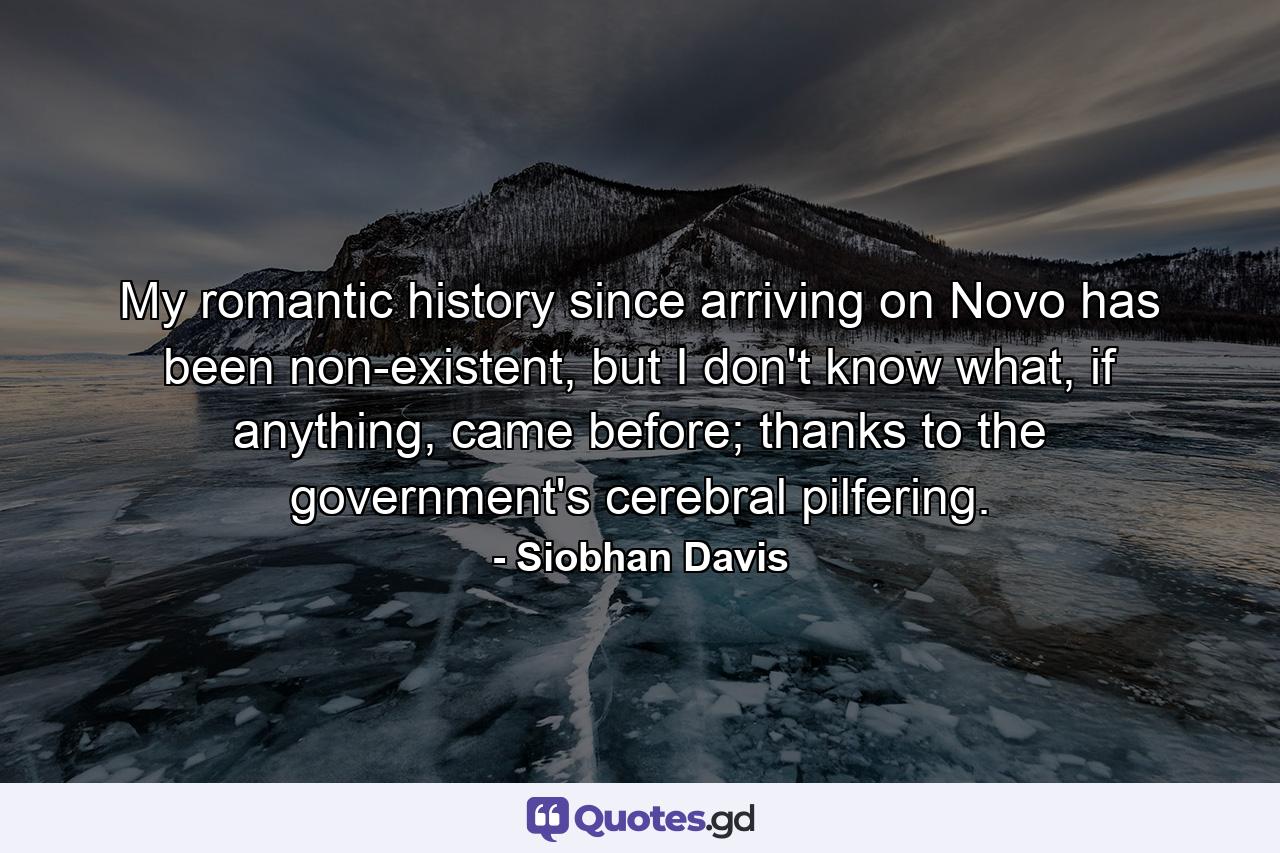 My romantic history since arriving on Novo has been non-existent, but I don't know what, if anything, came before; thanks to the government's cerebral pilfering. - Quote by Siobhan Davis