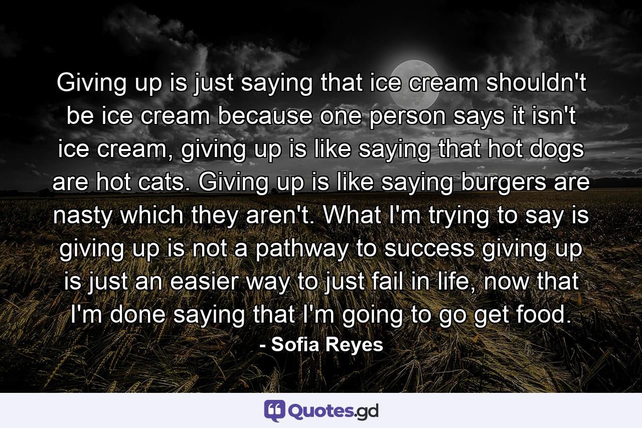 Giving up is just saying that ice cream shouldn't be ice cream because one person says it isn't ice cream, giving up is like saying that hot dogs are hot cats. Giving up is like saying burgers are nasty which they aren't. What I'm trying to say is giving up is not a pathway to success giving up is just an easier way to just fail in life, now that I'm done saying that I'm going to go get food. - Quote by Sofia Reyes