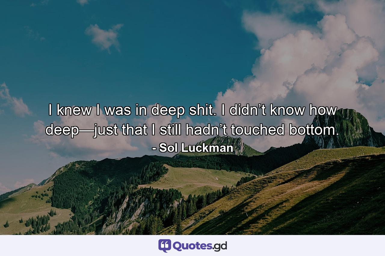 I knew I was in deep shit. I didn’t know how deep—just that I still hadn’t touched bottom. - Quote by Sol Luckman