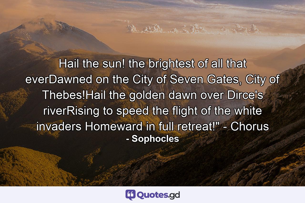 Hail the sun! the brightest of all that everDawned on the City of Seven Gates, City of Thebes!Hail the golden dawn over Dirce's riverRising to speed the flight of the white invaders Homeward in full retreat!