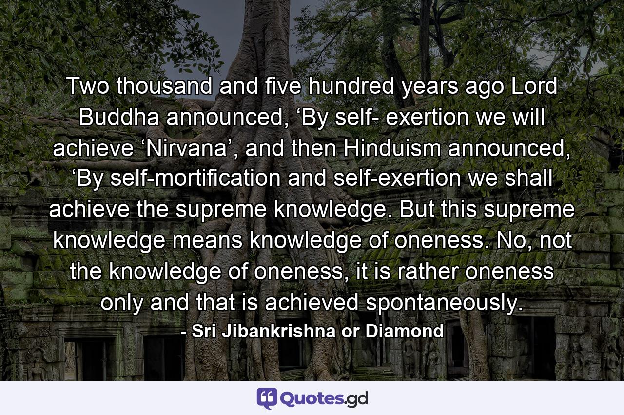 Two thousand and five hundred years ago Lord Buddha announced, ‘By self- exertion we will achieve ‘Nirvana’, and then Hinduism announced, ‘By self-mortification and self-exertion we shall achieve the supreme knowledge. But this supreme knowledge means knowledge of oneness. No, not the knowledge of oneness, it is rather oneness only and that is achieved spontaneously. - Quote by Sri Jibankrishna or Diamond