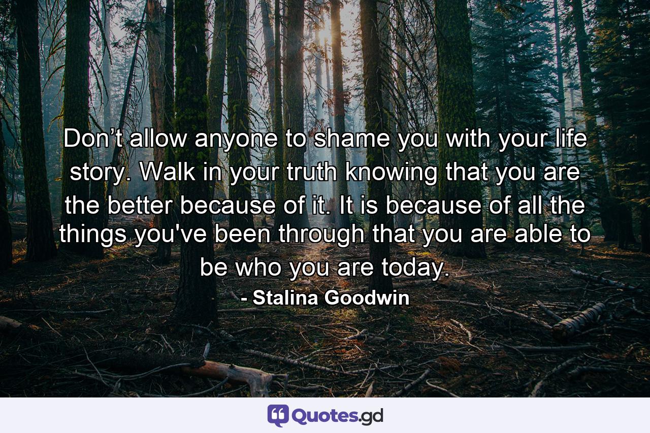 Don’t allow anyone to shame you with your life story. Walk in your truth knowing that you are the better because of it. It is because of all the things you've been through that you are able to be who you are today. - Quote by Stalina Goodwin