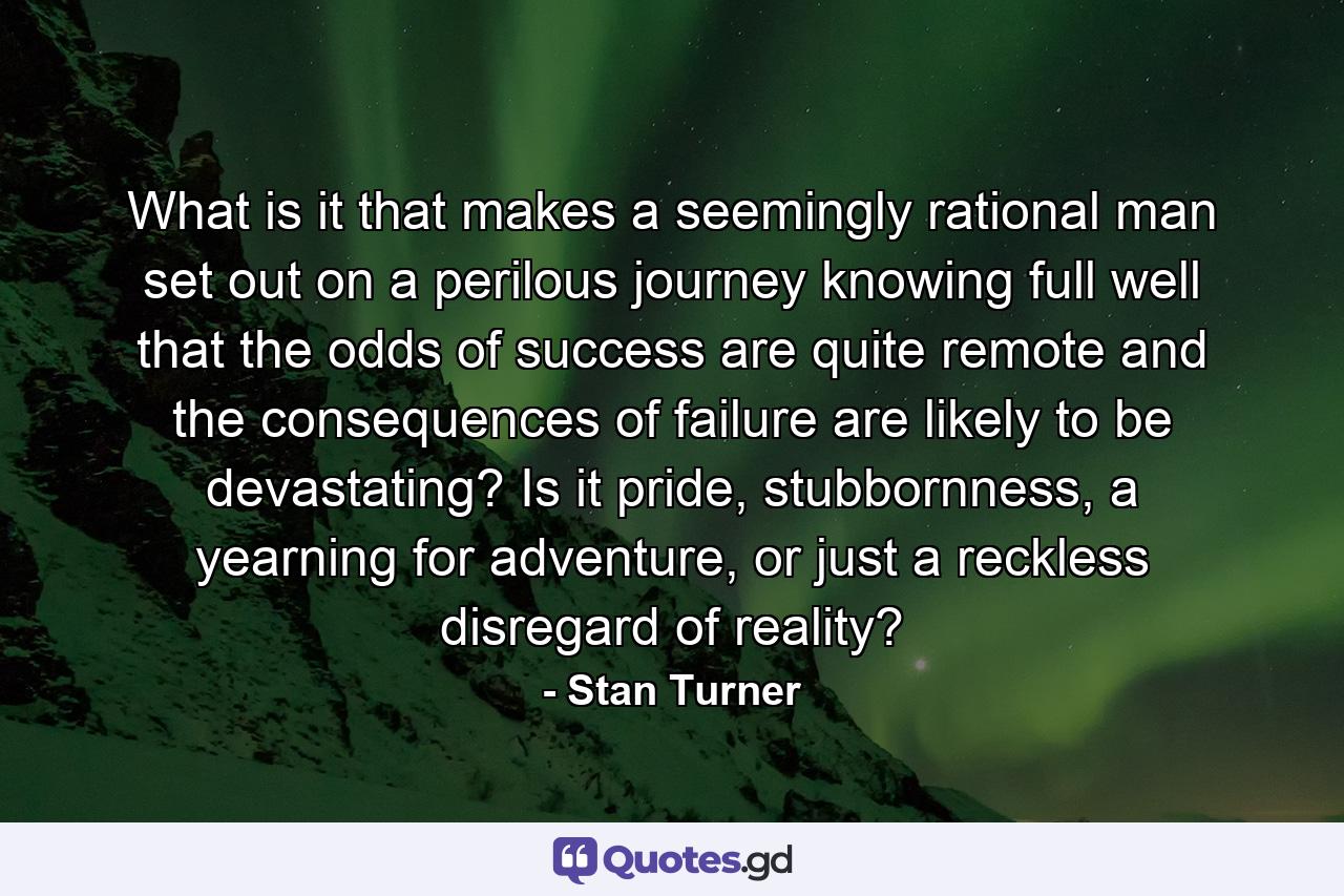 What is it that makes a seemingly rational man set out on a perilous journey knowing full well that the odds of success are quite remote and the consequences of failure are likely to be devastating? Is it pride, stubbornness, a yearning for adventure, or just a reckless disregard of reality? - Quote by Stan Turner