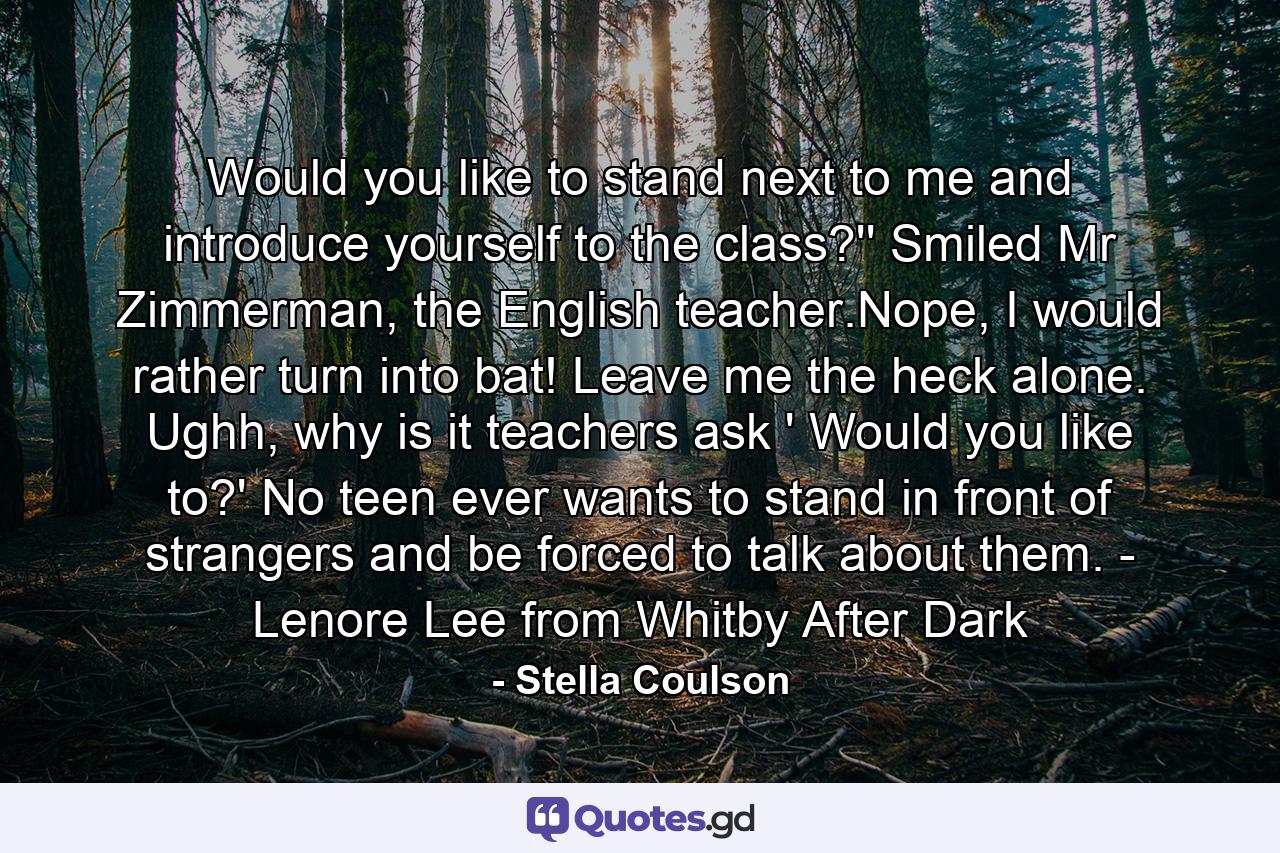 Would you like to stand next to me and introduce yourself to the class?'' Smiled Mr Zimmerman, the English teacher.Nope, I would rather turn into bat! Leave me the heck alone. Ughh, why is it teachers ask ' Would you like to?' No teen ever wants to stand in front of strangers and be forced to talk about them. - Lenore Lee from Whitby After Dark - Quote by Stella Coulson