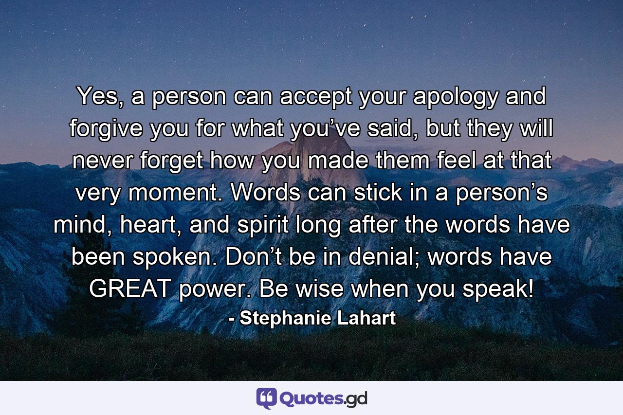 Yes, a person can accept your apology and forgive you for what you’ve said, but they will never forget how you made them feel at that very moment. Words can stick in a person’s mind, heart, and spirit long after the words have been spoken. Don’t be in denial; words have GREAT power. Be wise when you speak! - Quote by Stephanie Lahart