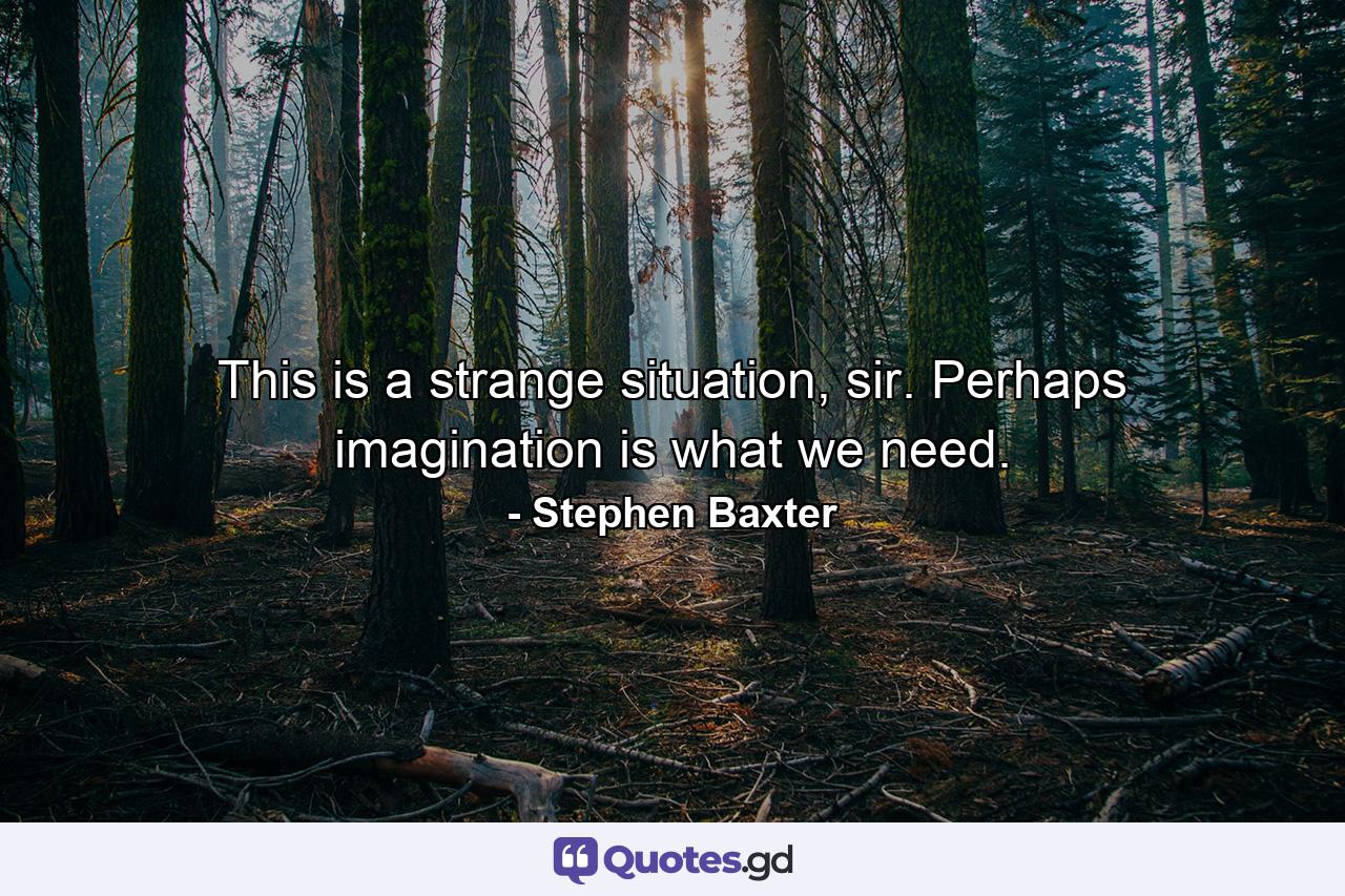 This is a strange situation, sir. Perhaps imagination is what we need. - Quote by Stephen Baxter