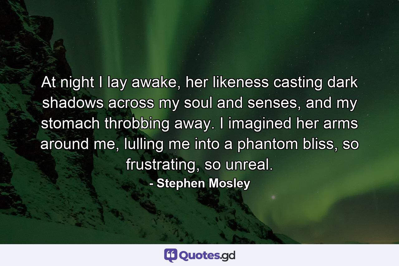 At night I lay awake, her likeness casting dark shadows across my soul and senses, and my stomach throbbing away. I imagined her arms around me, lulling me into a phantom bliss, so frustrating, so unreal. - Quote by Stephen Mosley