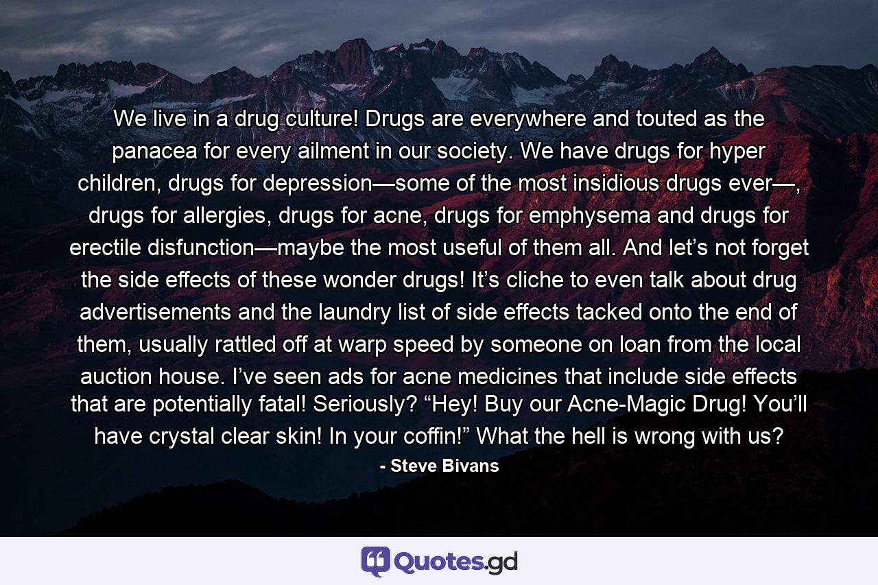 We live in a drug culture! Drugs are everywhere and touted as the panacea for every ailment in our society. We have drugs for hyper children, drugs for depression—some of the most insidious drugs ever—, drugs for allergies, drugs for acne, drugs for emphysema and drugs for erectile disfunction—maybe the most useful of them all. And let’s not forget the side effects of these wonder drugs! It’s cliche to even talk about drug advertisements and the laundry list of side effects tacked onto the end of them, usually rattled off at warp speed by someone on loan from the local auction house. I’ve seen ads for acne medicines that include side effects that are potentially fatal! Seriously? “Hey! Buy our Acne-Magic Drug! You’ll have crystal clear skin! In your coffin!” What the hell is wrong with us? - Quote by Steve Bivans