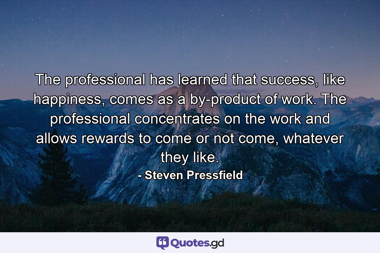 The professional has learned that success, like happiness, comes as a by-product of work. The professional concentrates on the work and allows rewards to come or not come, whatever they like. - Quote by Steven Pressfield