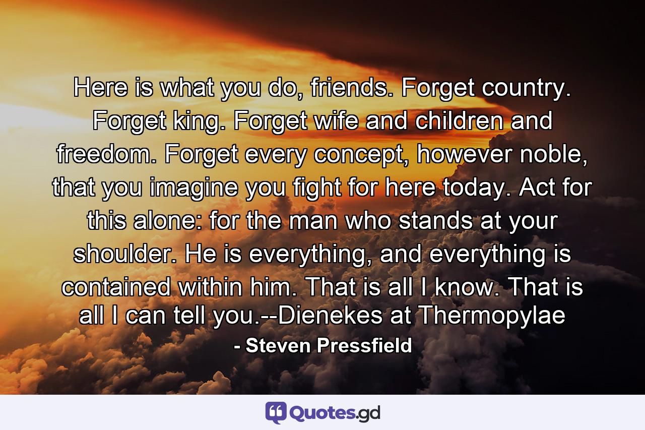 Here is what you do, friends. Forget country. Forget king. Forget wife and children and freedom. Forget every concept, however noble, that you imagine you fight for here today. Act for this alone: for the man who stands at your shoulder. He is everything, and everything is contained within him. That is all I know. That is all I can tell you.--Dienekes at Thermopylae - Quote by Steven Pressfield