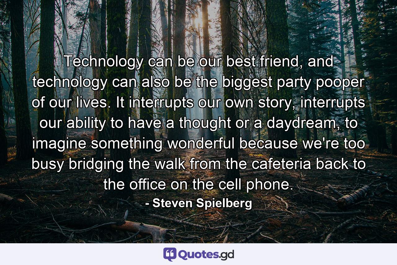 Technology can be our best friend, and technology can also be the biggest party pooper of our lives. It interrupts our own story, interrupts our ability to have a thought or a daydream, to imagine something wonderful because we're too busy bridging the walk from the cafeteria back to the office on the cell phone. - Quote by Steven Spielberg