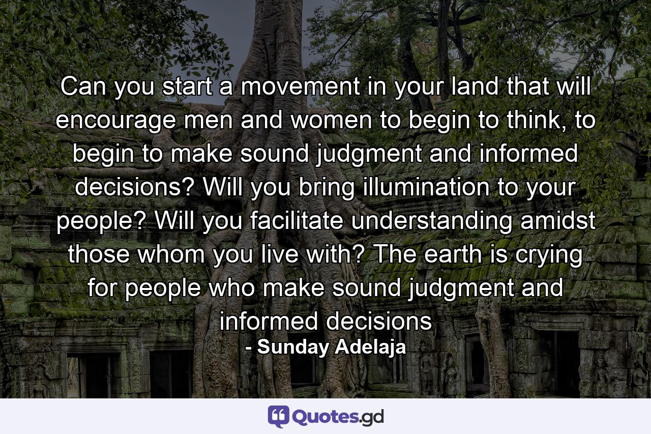 Can you start a movement in your land that will encourage men and women to begin to think, to begin to make sound judgment and informed decisions? Will you bring illumination to your people? Will you facilitate understanding amidst those whom you live with? The earth is crying for people who make sound judgment and informed decisions - Quote by Sunday Adelaja