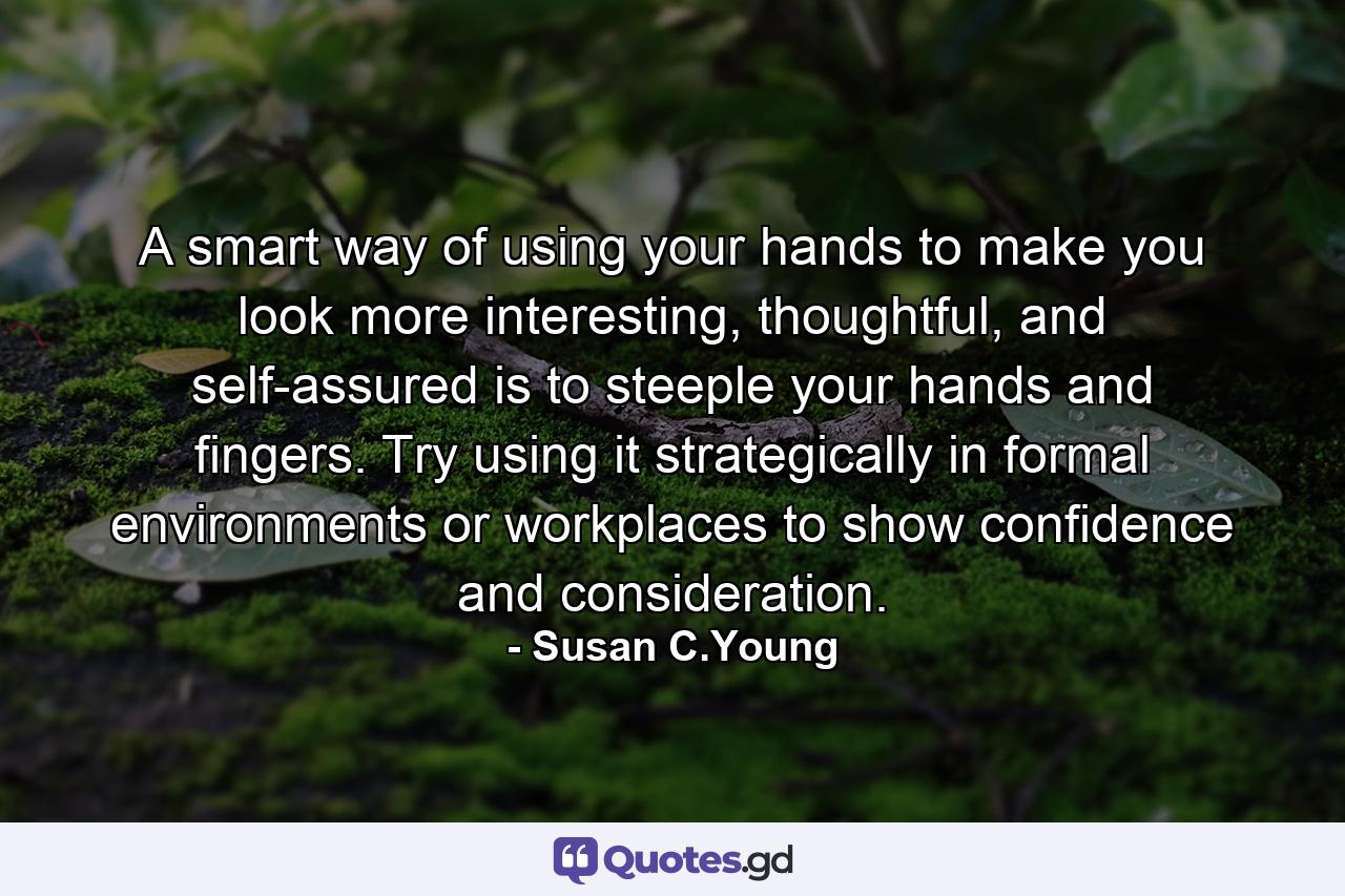 A smart way of using your hands to make you look more interesting, thoughtful, and self-assured is to steeple your hands and fingers. Try using it strategically in formal environments or workplaces to show confidence and consideration. - Quote by Susan C.Young