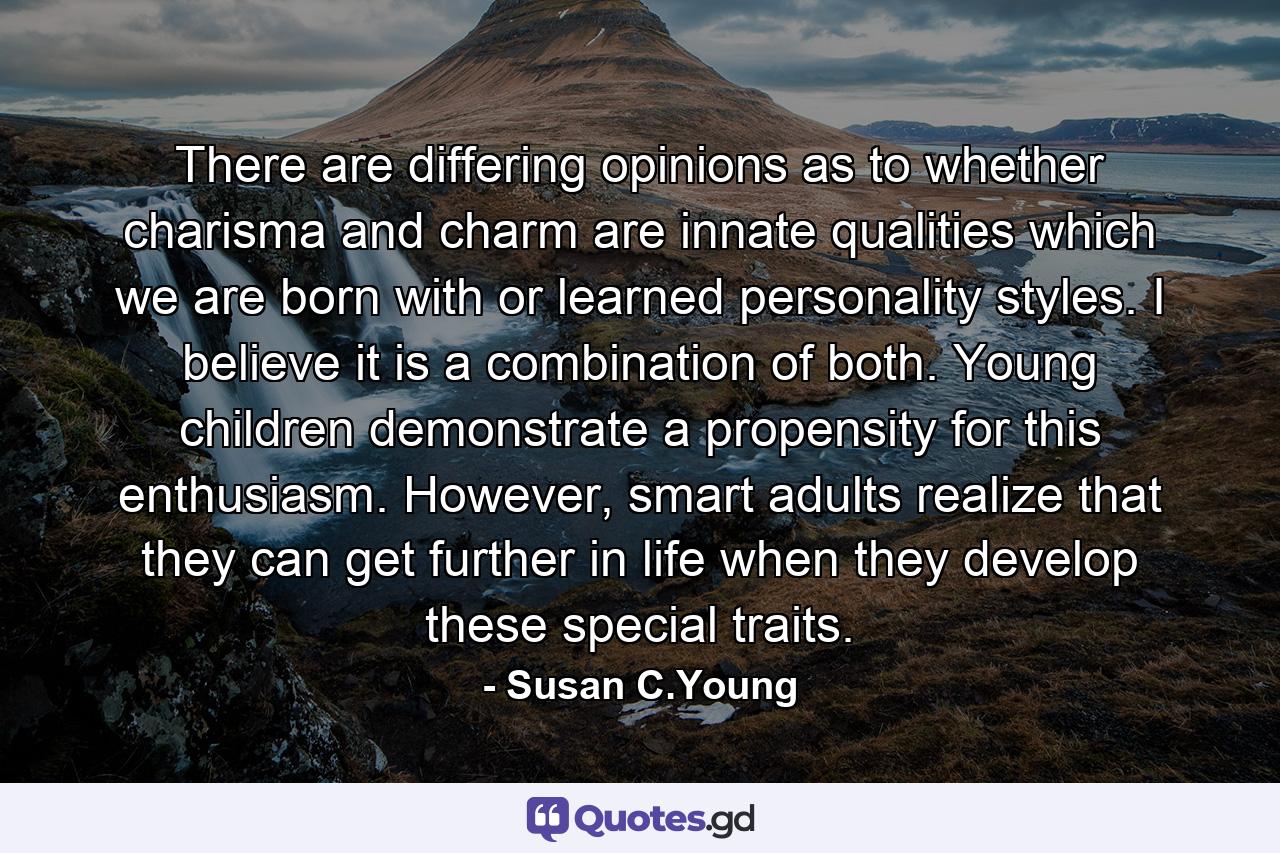 There are differing opinions as to whether charisma and charm are innate qualities which we are born with or learned personality styles. I believe it is a combination of both. Young children demonstrate a propensity for this enthusiasm. However, smart adults realize that they can get further in life when they develop these special traits. - Quote by Susan C.Young