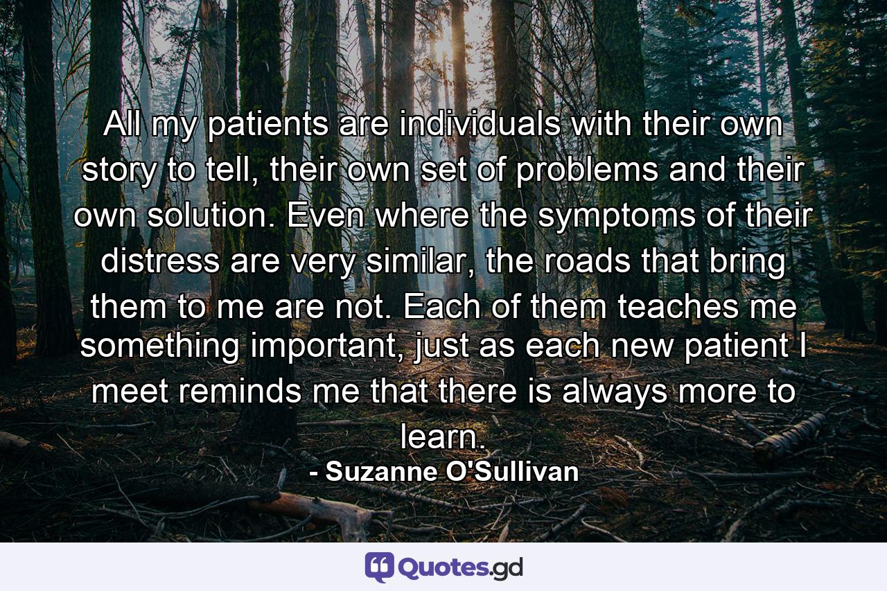 All my patients are individuals with their own story to tell, their own set of problems and their own solution. Even where the symptoms of their distress are very similar, the roads that bring them to me are not. Each of them teaches me something important, just as each new patient I meet reminds me that there is always more to learn. - Quote by Suzanne O'Sullivan