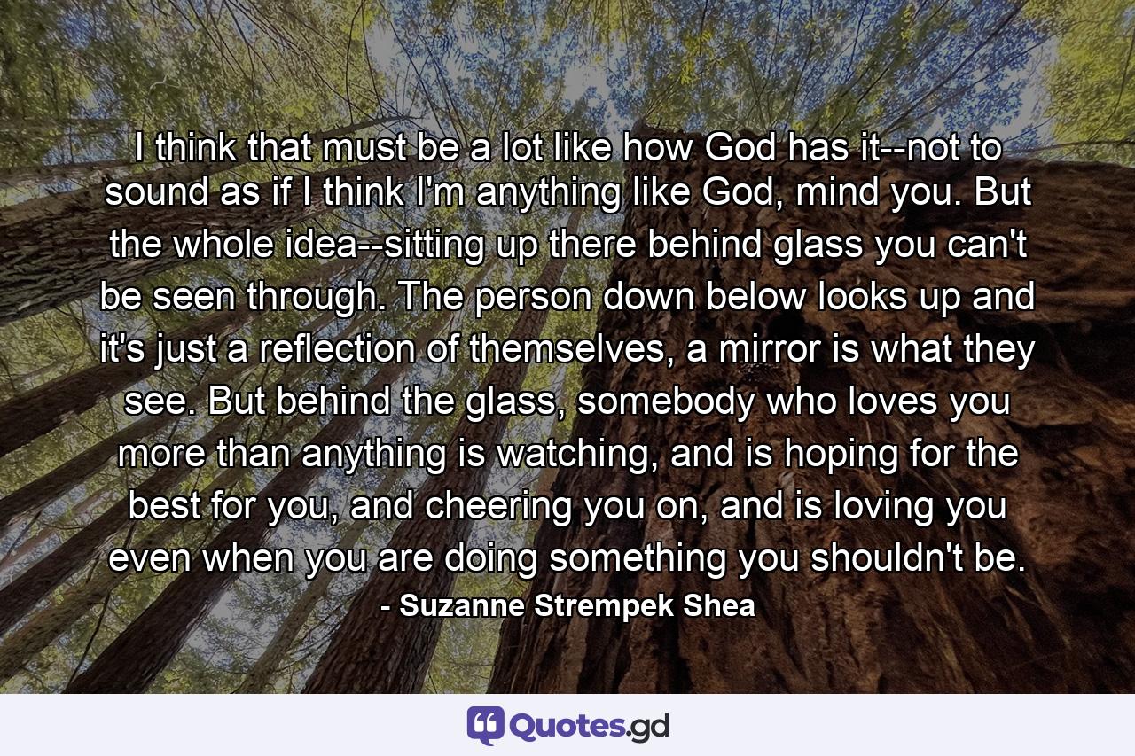 I think that must be a lot like how God has it--not to sound as if I think I'm anything like God, mind you. But the whole idea--sitting up there behind glass you can't be seen through. The person down below looks up and it's just a reflection of themselves, a mirror is what they see. But behind the glass, somebody who loves you more than anything is watching, and is hoping for the best for you, and cheering you on, and is loving you even when you are doing something you shouldn't be. - Quote by Suzanne Strempek Shea