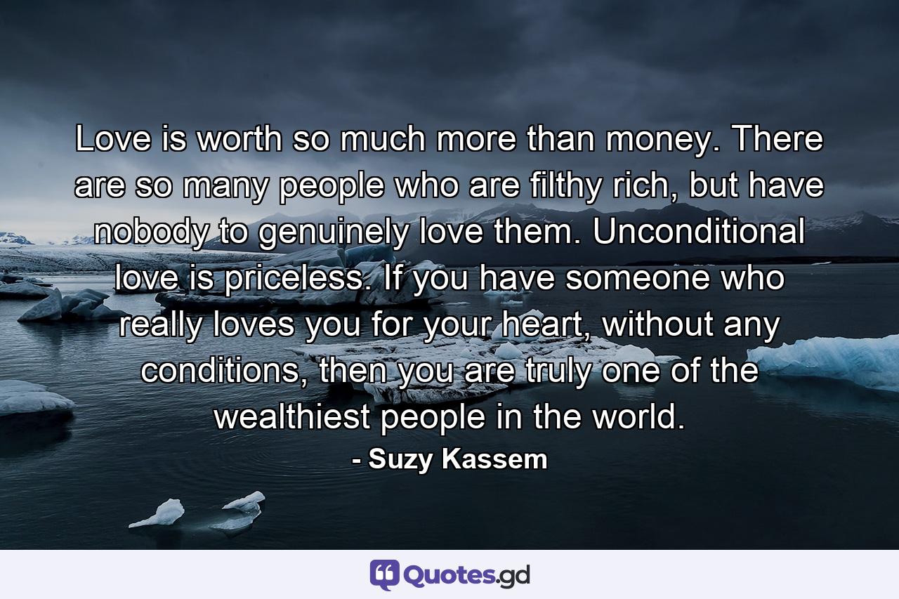 Love is worth so much more than money. There are so many people who are filthy rich, but have nobody to genuinely love them. Unconditional love is priceless. If you have someone who really loves you for your heart, without any conditions, then you are truly one of the wealthiest people in the world. - Quote by Suzy Kassem