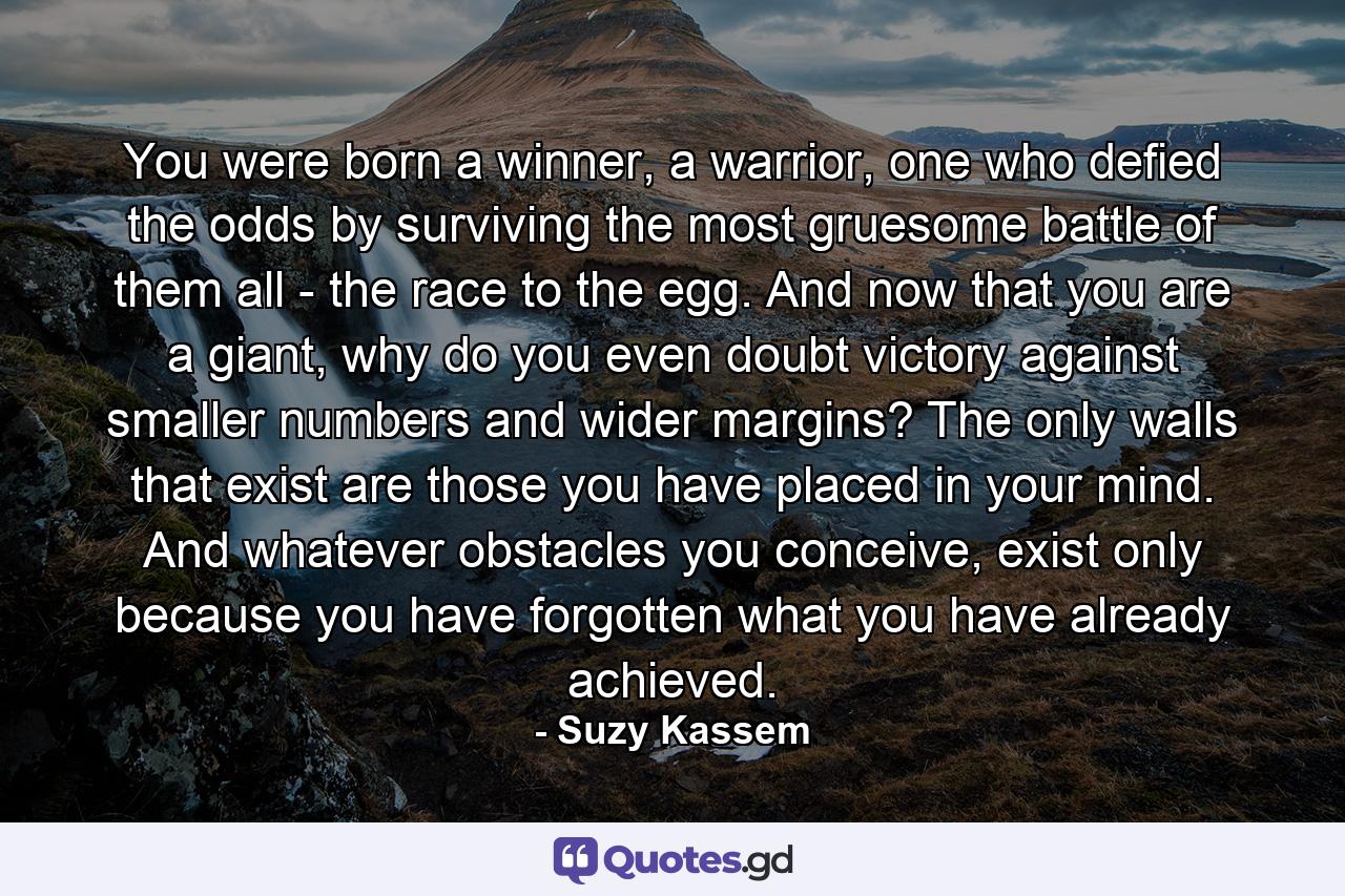 You were born a winner, a warrior, one who defied the odds by surviving the most gruesome battle of them all - the race to the egg. And now that you are a giant, why do you even doubt victory against smaller numbers and wider margins? The only walls that exist are those you have placed in your mind. And whatever obstacles you conceive, exist only because you have forgotten what you have already achieved. - Quote by Suzy Kassem