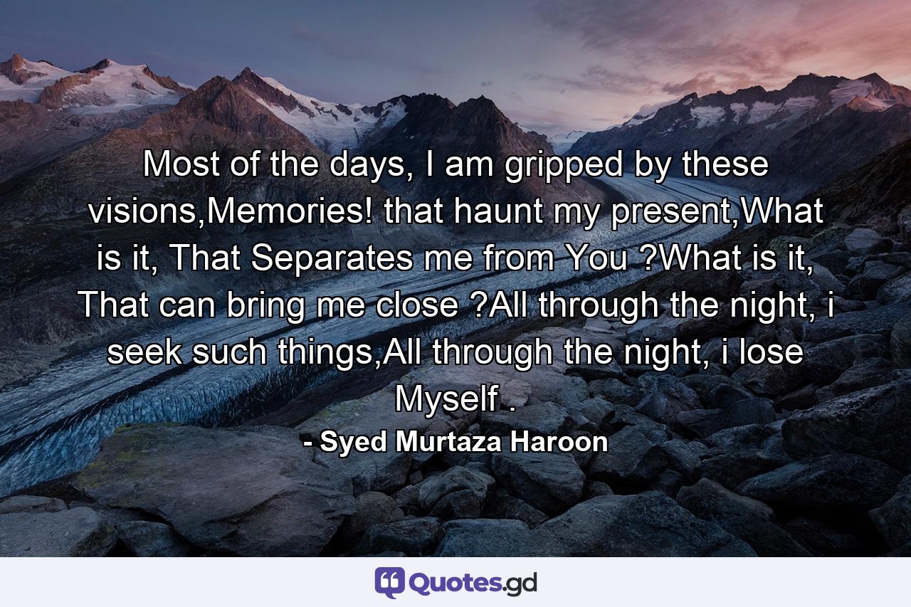 Most of the days, I am gripped by these visions,Memories! that haunt my present,What is it, That Separates me from You ?What is it, That can bring me close ?All through the night, i seek such things,All through the night, i lose Myself . - Quote by Syed Murtaza Haroon