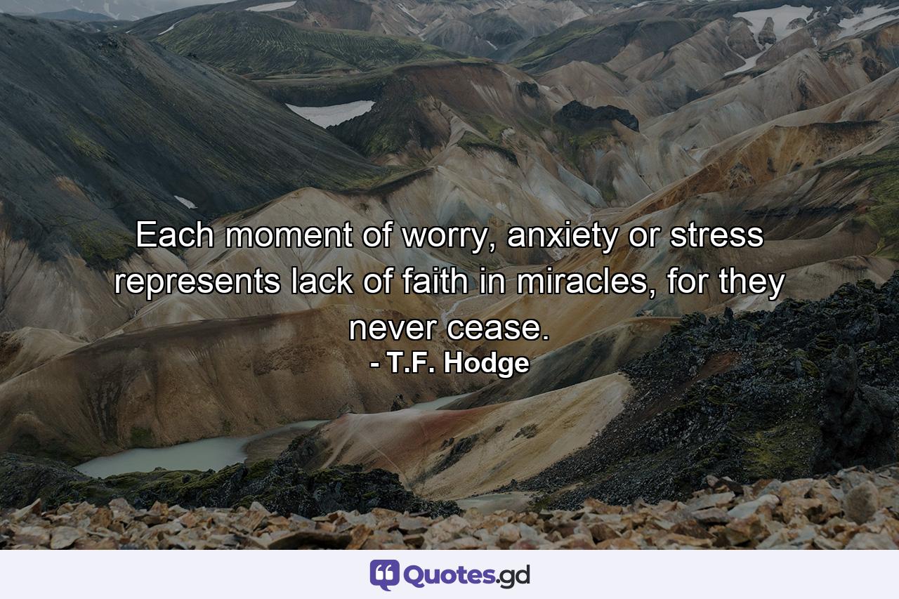 Each moment of worry, anxiety or stress represents lack of faith in miracles, for they never cease. - Quote by T.F. Hodge