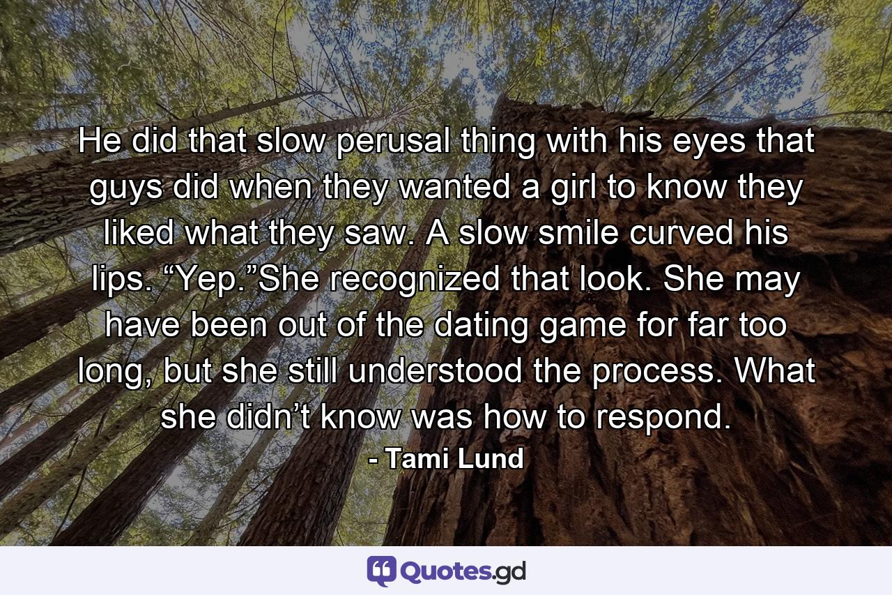 He did that slow perusal thing with his eyes that guys did when they wanted a girl to know they liked what they saw. A slow smile curved his lips. “Yep.”She recognized that look. She may have been out of the dating game for far too long, but she still understood the process. What she didn’t know was how to respond. - Quote by Tami Lund