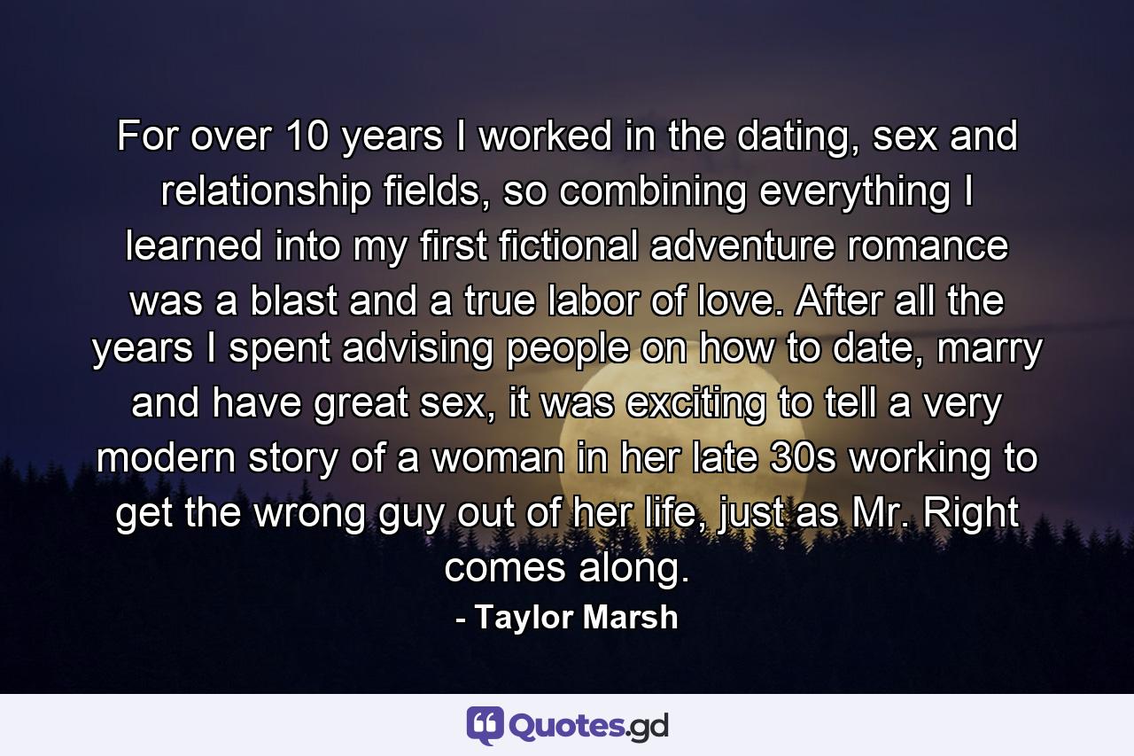 For over 10 years I worked in the dating, sex and relationship fields, so combining everything I learned into my first fictional adventure romance was a blast and a true labor of love. After all the years I spent advising people on how to date, marry and have great sex, it was exciting to tell a very modern story of a woman in her late 30s working to get the wrong guy out of her life, just as Mr. Right comes along. - Quote by Taylor Marsh